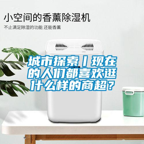 城市探索丨現(xiàn)在的人們都喜歡逛什么樣的商超？