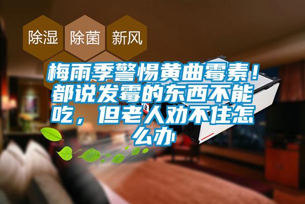 梅雨季警惕黃曲霉素！都說發(fā)霉的東西不能吃，但老人勸不住怎么辦