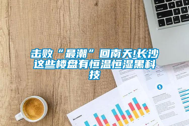 擊敗“最潮”回南天!長沙這些樓盤有恒溫恒濕黑科技