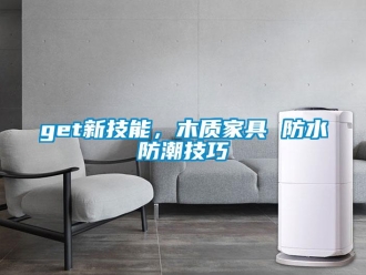 企業(yè)新聞get新技能，木質(zhì)家具 防水防潮技巧