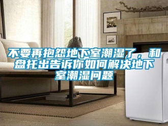 企業(yè)新聞不要再抱怨地下室潮濕了，和盤托出告訴你如何解決地下室潮濕問題