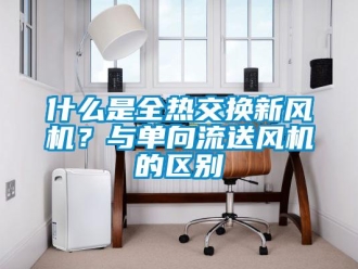 企業(yè)新聞什么是全熱交換新風機？與單向流送風機的區(qū)別