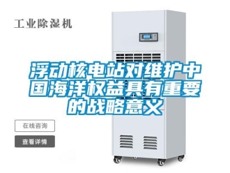 企業(yè)新聞浮動核電站對維護中國海洋權(quán)益具有重要的戰(zhàn)略意義