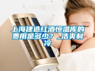 知識(shí)百科上海建造紅酒恒溫庫的費(fèi)用是多少？_浩爽制冷